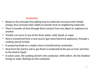 Conduction
• Based on the principle that adding heat to molecules increases their kinetic
energy, thus increases their ability to transfer heat to neighboring molecules
• There is transfer of heat through direct contact from one object or substance to
another
• Transfer can occur in any of the three states: solid, liquid, or vapor
• Heat is transferred from a heat source (gas stove/electrical appliance), through a
cooking utensil to food.
• In preparing foods on a cooker, heat is transferred by conduction
• Heat from the electric coil or gas flame is conducted to the pan or fryer and then
to the food or liquid
• In some cases, the cooking utensil is the conductor; while others, the fat (shallow-
frying) or water (boiling) are the conductor
33
 