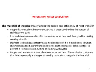 FACTORS THAT AFFECT CONDUCTION
The material of the pan greatly affect the speed and efficiency of heat transfer
– Copper is an excellent heat conductor and is often used to line the bottom of
stainless steel pans
– Iron and aluminum are also effective conductor of heat and thus good for making
cooking utensils
– Stainless steel is not as effective as a heat conductor. It is a metal alloy, in which
chromium is added. Chromium oxide forms on the surface of stainless steel to
prevent it from corrosion, rusting or staining with water
– Copper and aluminum are excellent conductors of heat. They make for cookware
that heats up evenly and responds quickly to sudden changes in the heat dial.
34
 