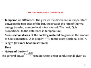 35
FACTORS THAT AFFECT CONDUCTION
• Temperature difference. The greater the difference in temperature
between the two ends of the bar, the greater the rate of thermal
energy transfer, so more heat is transferred. The heat, Q, is
proportional to the difference in temperature:
• Cross-sectional area of the cooking material: In general, the amount
of heat conducted, Q, is proportional to the cross-sectional area, A,
• Length (distance heat must travel):
• Time
• Nature of the food
The general equation of the factors that affect conduction is given as
 