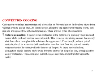 36
CONVECTION COOKING
Convection combines heat transfer and circulation to force molecules in the air to move from
warmer areas to cooler ones. As the molecules closest to the heat source become warm, they
rise and are replaced by unheated molecules. There are two types of convection;
 Natural convection: It occurs when molecules at the bottom of a cooking vessel rise and
warm while cool and heavier molecules sink. This creates a circulating current that evenly
distributes heat throughout the substance being prepared. For example; when a pot of
water is placed on a stove to boil, conduction transfers heat from the pot and into the
water molecules in contact with the interior of the pot. As these molecules heat,
convection causes them to move away from the interior of the pot as they are replaced by
cooler molecules. This continuous current creates convection heat transfer within the
water.
 