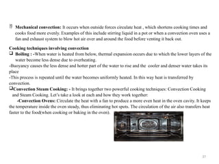 37
 Mechanical convection: It occurs when outside forces circulate heat , which shortens cooking times and
cooks food more evenly. Examples of this include stirring liquid in a pot or when a convection oven uses a
fan and exhaust system to blow hot air over and around the food before venting it back out.
Cooking techniques involving convection
 Boiling : -When water is heated from below, thermal expansion occurs due to which the lower layers of the
water become less dense due to overheating.
-Buoyancy causes the less dense and hotter part of the water to rise and the cooler and denser water takes its
place
-This process is repeated until the water becomes uniformly heated. In this way heat is transferred by
convection.
Convection Steam Cooking: - It brings together two powerful cooking techniques: Convection Cooking
and Steam Cooking. Let’s take a look at each and how they work together:
-Convection Ovens: Circulate the heat with a fan to produce a more even heat in the oven cavity. It keeps
the temperature inside the oven steady, thus eliminating hot spots. The circulation of the air also transfers heat
faster to the food(when cooking or baking in the oven).
 