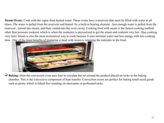 38
Steam Ovens: Cook with the vapor from heated water. These ovens have a reservoir that must be filled with water at all
times. The water is pulled from the reservoir and heated by a built-in heating element . Just enough water is pulled from the
reservoir , turned into steam, and then vented into the oven cavity. Cooking food with steam is the fastest cooking method
other than pressure cookers( which is when the container is pressurized to get the steam and contents very hot , thus cooking
very fast). Steam is also the most economical way to cook because it uses minimal water and less energy with less cooking
time . One of the main benefits of preparing a meal with steam is retaining the nutrients in the food.
 Baking: Here the convection oven uses fans to circulate hot air around the product placed on racks in the baking
chamber. This is the convective component of heat transfer. Convection ovens are perfect for baking small-sized goods
such as pastry which is baked free-standing on sheet pans or perforated racks.
 