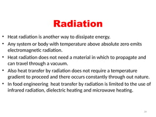 39
Radiation
• Heat radiation is another way to dissipate energy.
• Any system or body with temperature above absolute zero emits
electromagnetic radiation.
• Heat radiation does not need a material in which to propagate and
can travel through a vacuum.
• Also heat transfer by radiation does not require a temperature
gradient to proceed and there occurs constantly through out nature.
• In food engineering heat transfer by radiation is limited to the use of
infrared radiation, dielectric heating and microwave heating.
 