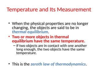 Temperature and Its Measurement
• When the physical properties are no longer
changing, the objects are said to be in
thermal equilibrium.
• Two or more objects in thermal
equilibrium have the same temperature.
– If two objects are in contact with one another
long enough, the two objects have the same
temperature.
• This is the zeroth law of thermodynamics.
 