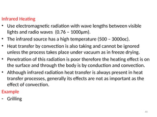40
Infrared Heating
• Use electromagnetic radiation with wave lengths between visible
lights and radio waves (0.76 – 1000µm).
• The infrared source has a high temperature (500 – 3000oc).
• Heat transfer by convection is also taking and cannot be ignored
unless the process takes place under vacuum as in freeze drying.
• Penetration of this radiation is poor therefore the heating effect is on
the surface and through the body is by conduction and convection.
• Although infrared radiation heat transfer is always present in heat
transfer processes, generally its effects are not as important as the
effect of convection.
Example
- Grilling
 