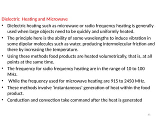41
Dielectric Heating and Microwave
• Dielectric heating such as microwave or radio frequency heating is generally
used when large objects need to be quickly and uniformly heated.
• The principle here is the ability of some wavelengths to induce vibration in
some dipolar molecules such as water, producing intermolecular friction and
there by increasing the temperature.
• Using these methods food products are heated volumetrically, that is, at all
points at the same time.
• The frequency for radio frequency heating are in the range of 10 to 100
MHz.
• While the frequency used for microwave heating are 915 to 2450 MHz.
• These methods involve ‘instantaneous’ generation of heat within the food
product.
• Conduction and convection take command after the heat is generated
 