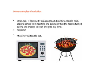 Some examples of radiation
• BROILING- is cooking by exposing food directly to radiant heat.
Broiling differs from roasting and baking in that the food is turned
during the process to cook one side at a time.
• GRILLING
• Microwaving food to eat.
 