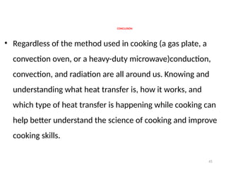 45
CONCLUSION
• Regardless of the method used in cooking (a gas plate, a
convection oven, or a heavy-duty microwave)conduction,
convection, and radiation are all around us. Knowing and
understanding what heat transfer is, how it works, and
which type of heat transfer is happening while cooking can
help better understand the science of cooking and improve
cooking skills.
 