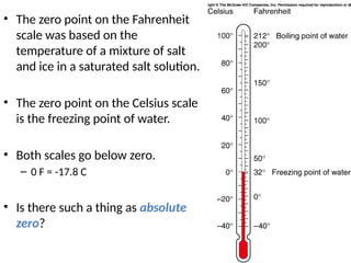 • The zero point on the Fahrenheit
scale was based on the
temperature of a mixture of salt
and ice in a saturated salt solution.
• The zero point on the Celsius scale
is the freezing point of water.
• Both scales go below zero.
– 0 F = -17.8 C
• Is there such a thing as absolute
zero?
 