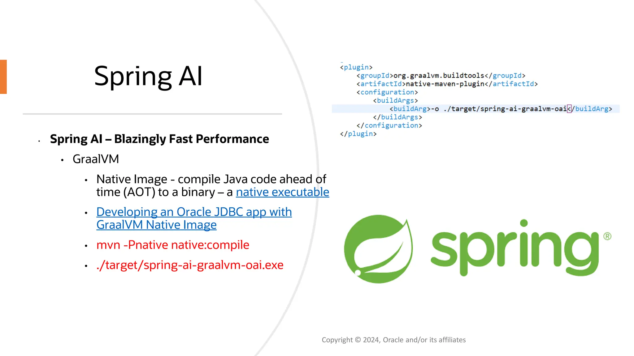 Spring AI
• Spring AI – Blazingly Fast Performance
• GraalVM
• Native Image - compile Java code ahead of
time (AOT) to a binary – a native executable
• Developing an Oracle JDBC app with
GraalVM Native Image
• mvn -Pnative native:compile
• ./target/spring-ai-graalvm-oai.exe
Copyright © 2024, Oracle and/or its affiliates
 