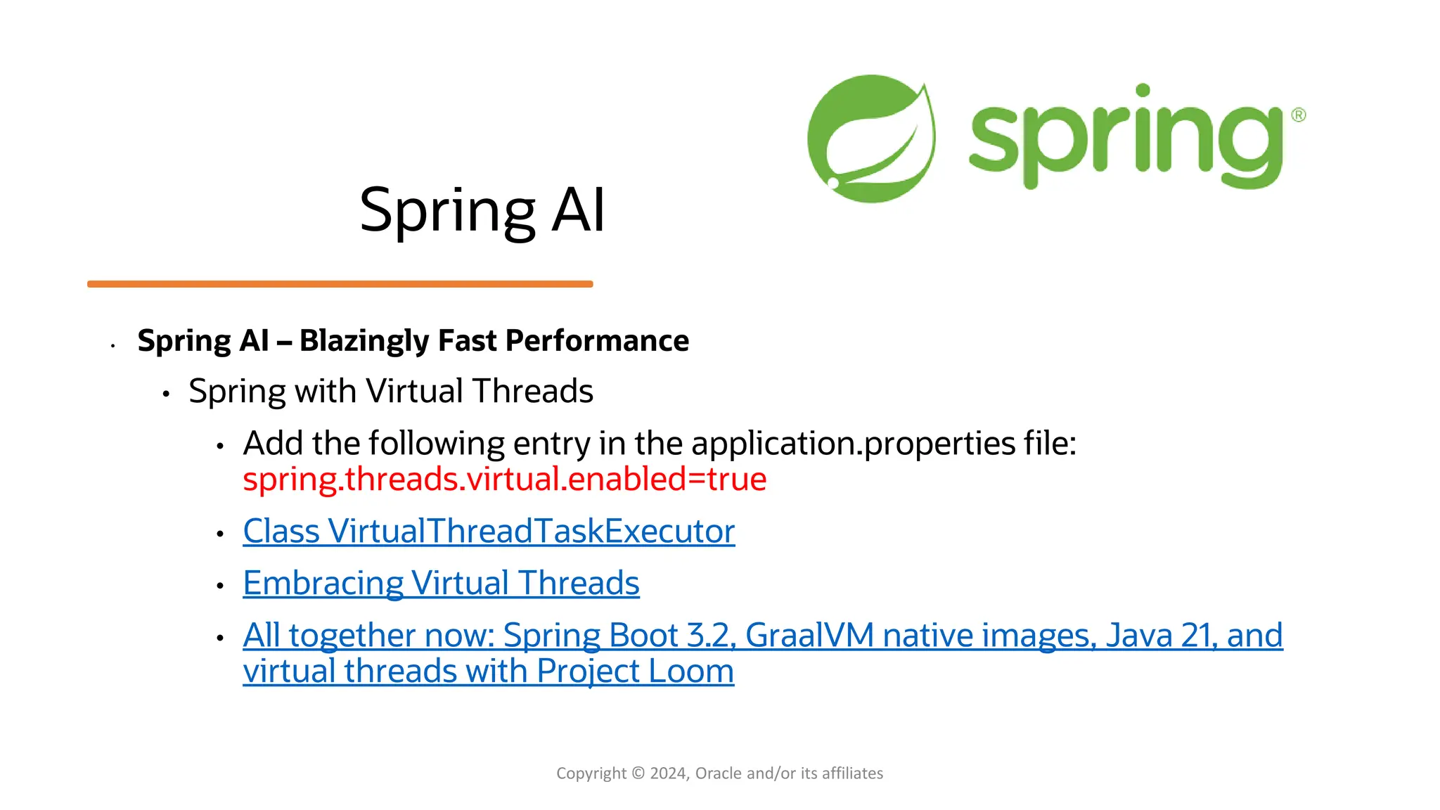 Spring AI
• Spring AI – Blazingly Fast Performance
• Spring with Virtual Threads
• Add the following entry in the application.properties file:
spring.threads.virtual.enabled=true
• Class VirtualThreadTaskExecutor
• Embracing Virtual Threads
• All together now: Spring Boot 3.2, GraalVM native images, Java 21, and
virtual threads with Project Loom
Copyright © 2024, Oracle and/or its affiliates
 