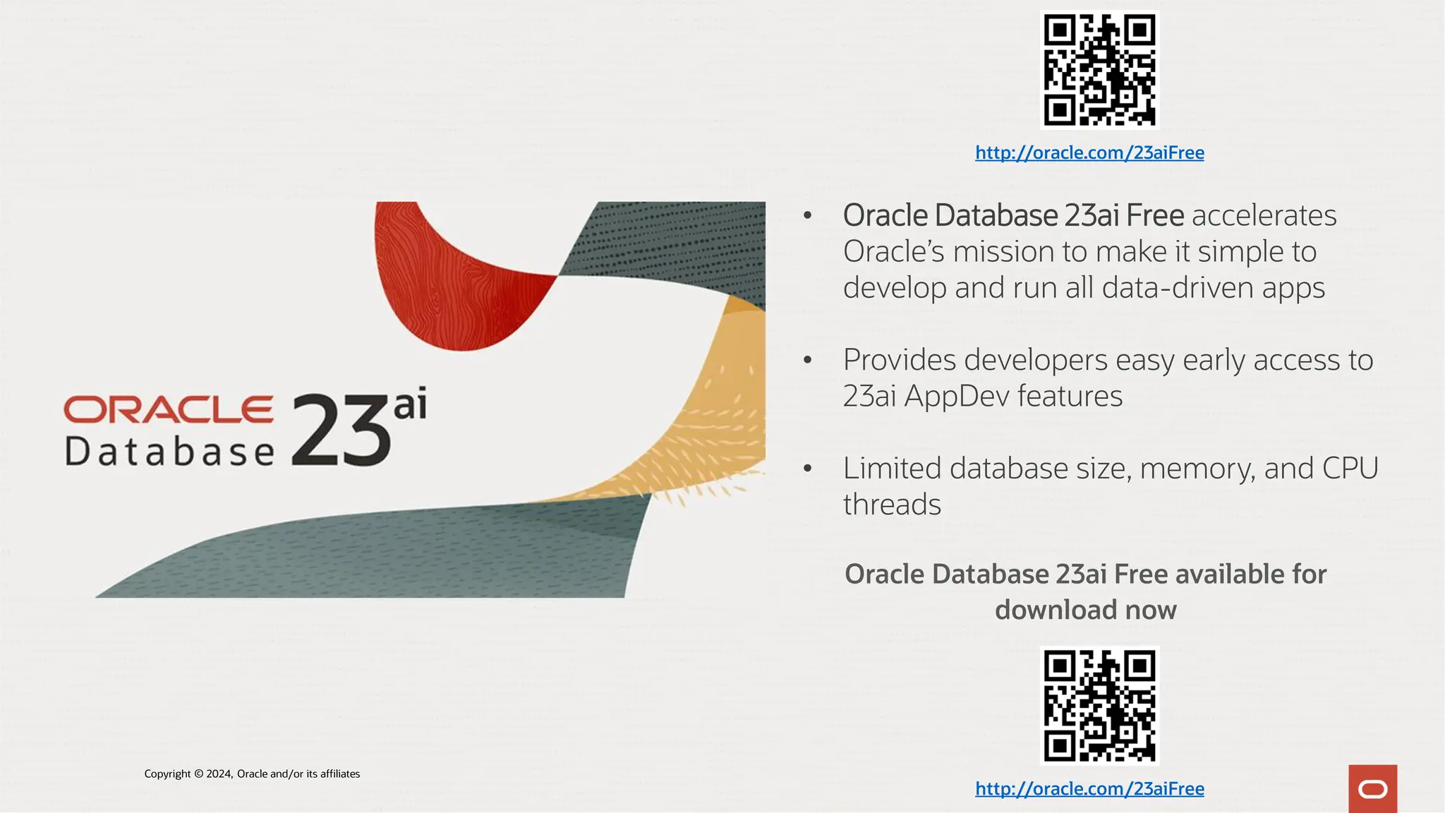 Oracle Database 23ai Free available for
download now
• Oracle Database 23ai Free accelerates
Oracle’s mission to make it simple to
develop and run all data-driven apps
• Provides developers easy early access to
23ai AppDev features
• Limited database size, memory, and CPU
threads
http://oracle.com/23aiFree
http://oracle.com/23aiFree
Copyright © 2024, Oracle and/or its affiliates
 