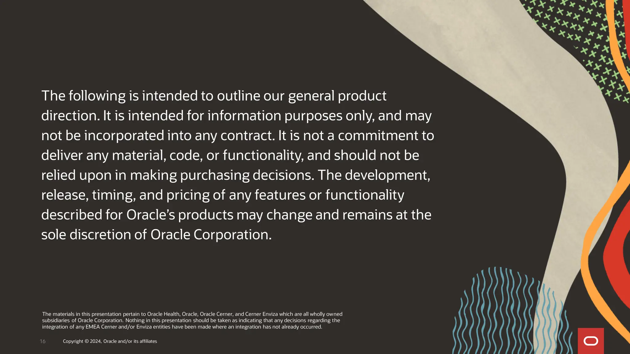 The following is intended to outline our general product
direction. It is intended for information purposes only, and may
not be incorporated into any contract. It is not a commitment to
deliver any material, code, or functionality, and should not be
relied upon in making purchasing decisions. The development,
release, timing, and pricing of any features or functionality
described for Oracle’s products may change and remains at the
sole discretion of Oracle Corporation.
The materials in this presentation pertain to Oracle Health, Oracle, Oracle Cerner, and Cerner Enviza which are all wholly owned
subsidiaries of Oracle Corporation. Nothing in this presentation should be taken as indicating that any decisions regarding the
integration of any EMEA Cerner and/or Enviza entities have been made where an integration has not already occurred.
16 Copyright © 2024, Oracle and/or its affiliates
 