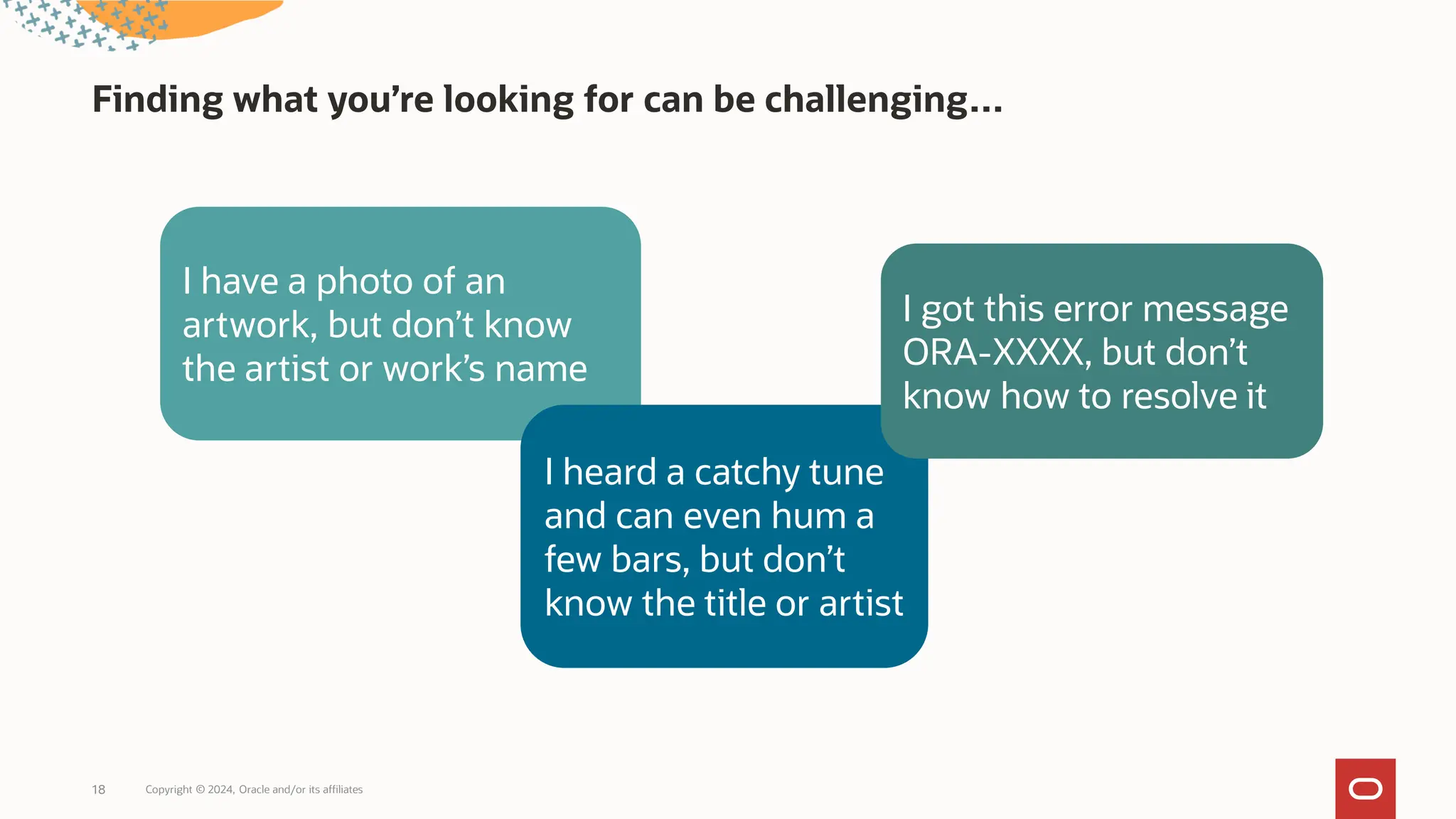 Finding what you’re looking for can be challenging…
Copyright © 2024, Oracle and/or its affiliates
18
I have a photo of an
artwork, but don’t know
the artist or work’s name
I heard a catchy tune
and can even hum a
few bars, but don’t
know the title or artist
I got this error message
ORA-XXXX, but don’t
know how to resolve it
 