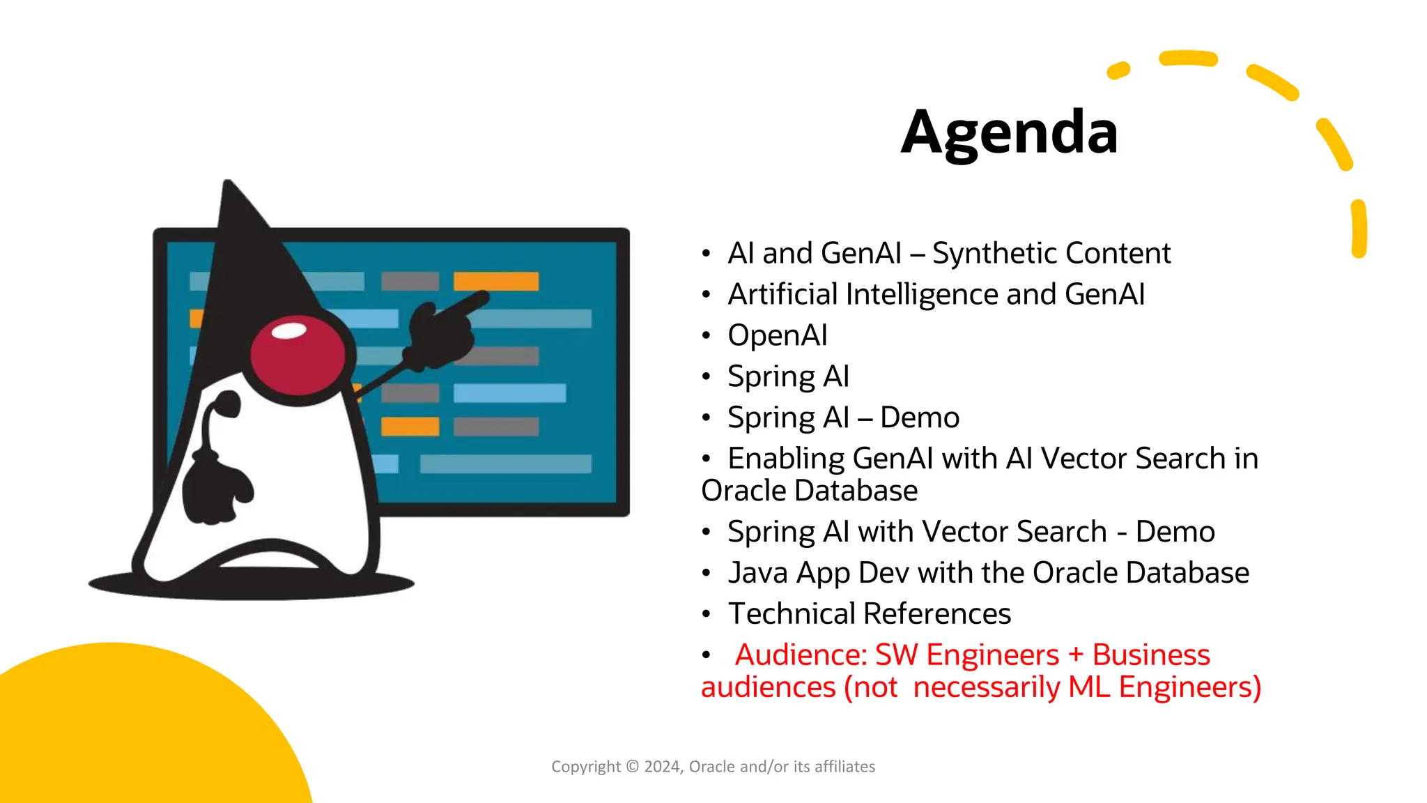 Agenda
• AI and GenAI – Synthetic Content
• Artificial Intelligence and GenAI
• OpenAI
• Spring AI
• Spring AI – Demo
• Enabling GenAI with AI Vector Search in
Oracle Database
• Spring AI with Vector Search - Demo
• Java App Dev with the Oracle Database
• Technical References
• Audience: SW Engineers + Business
audiences (not necessarily ML Engineers)
Copyright © 2024, Oracle and/or its affiliates
 