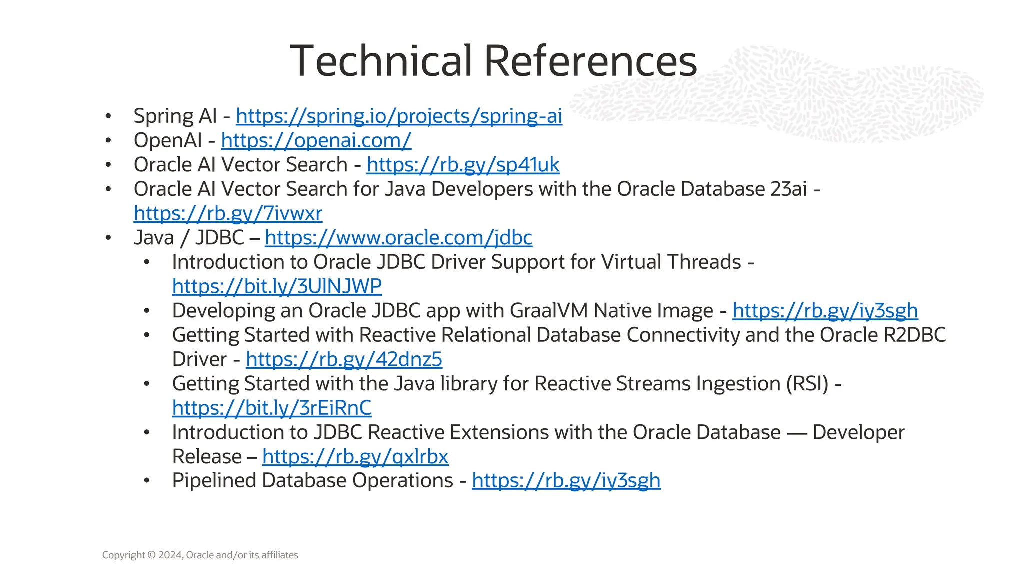 Copyright © 2024, Oracle and/or its affiliates
Technical References
• Spring AI - https://spring.io/projects/spring-ai
• OpenAI - https://openai.com/
• Oracle AI Vector Search - https://rb.gy/sp41uk
• Oracle AI Vector Search for Java Developers with the Oracle Database 23ai -
https://rb.gy/7ivwxr
• Java / JDBC – https://www.oracle.com/jdbc
• Introduction to Oracle JDBC Driver Support for Virtual Threads -
https://bit.ly/3UlNJWP
• Developing an Oracle JDBC app with GraalVM Native Image - https://rb.gy/iy3sgh
• Getting Started with Reactive Relational Database Connectivity and the Oracle R2DBC
Driver - https://rb.gy/42dnz5
• Getting Started with the Java library for Reactive Streams Ingestion (RSI) -
https://bit.ly/3rEiRnC
• Introduction to JDBC Reactive Extensions with the Oracle Database — Developer
Release – https://rb.gy/qxlrbx
• Pipelined Database Operations - https://rb.gy/iy3sgh
 