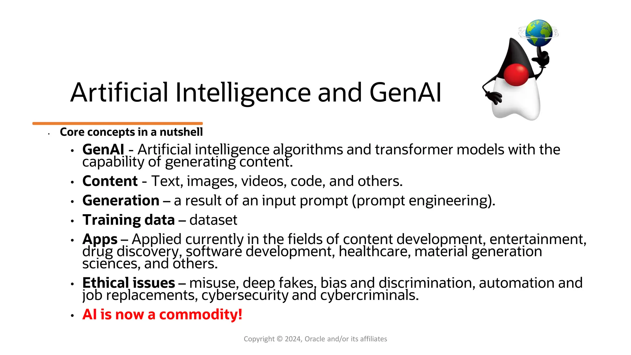 Artificial Intelligence and GenAI
• Core concepts in a nutshell
• GenAI - Artificial intelligence algorithms and transformer models with the
capability of generating content.
• Content - Text, images, videos, code, and others.
• Generation – a result of an input prompt (prompt engineering).
• Training data – dataset
• Apps – Applied currently in the fields of content development, entertainment,
drug discovery, software development, healthcare, material generation
sciences, and others.
• Ethical issues – misuse, deep fakes, bias and discrimination, automation and
job replacements, cybersecurity and cybercriminals.
• AI is now a commodity!
Copyright © 2024, Oracle and/or its affiliates
 