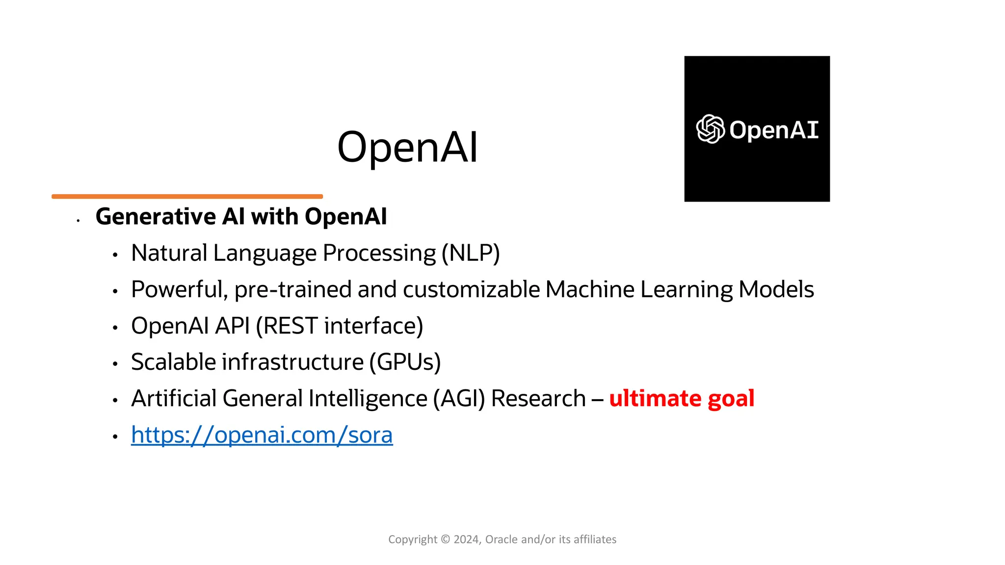 OpenAI
• Generative AI with OpenAI
• Natural Language Processing (NLP)
• Powerful, pre-trained and customizable Machine Learning Models
• OpenAI API (REST interface)
• Scalable infrastructure (GPUs)
• Artificial General Intelligence (AGI) Research – ultimate goal
• https://openai.com/sora
Copyright © 2024, Oracle and/or its affiliates
 