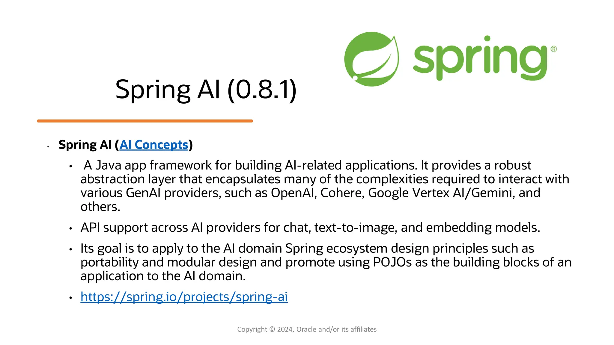 Spring AI (0.8.1)
• Spring AI (AI Concepts)
• A Java app framework for building AI-related applications. It provides a robust
abstraction layer that encapsulates many of the complexities required to interact with
various GenAI providers, such as OpenAI, Cohere, Google Vertex AI/Gemini, and
others.
• API support across AI providers for chat, text-to-image, and embedding models.
• Its goal is to apply to the AI domain Spring ecosystem design principles such as
portability and modular design and promote using POJOs as the building blocks of an
application to the AI domain.
• https://spring.io/projects/spring-ai
Copyright © 2024, Oracle and/or its affiliates
 