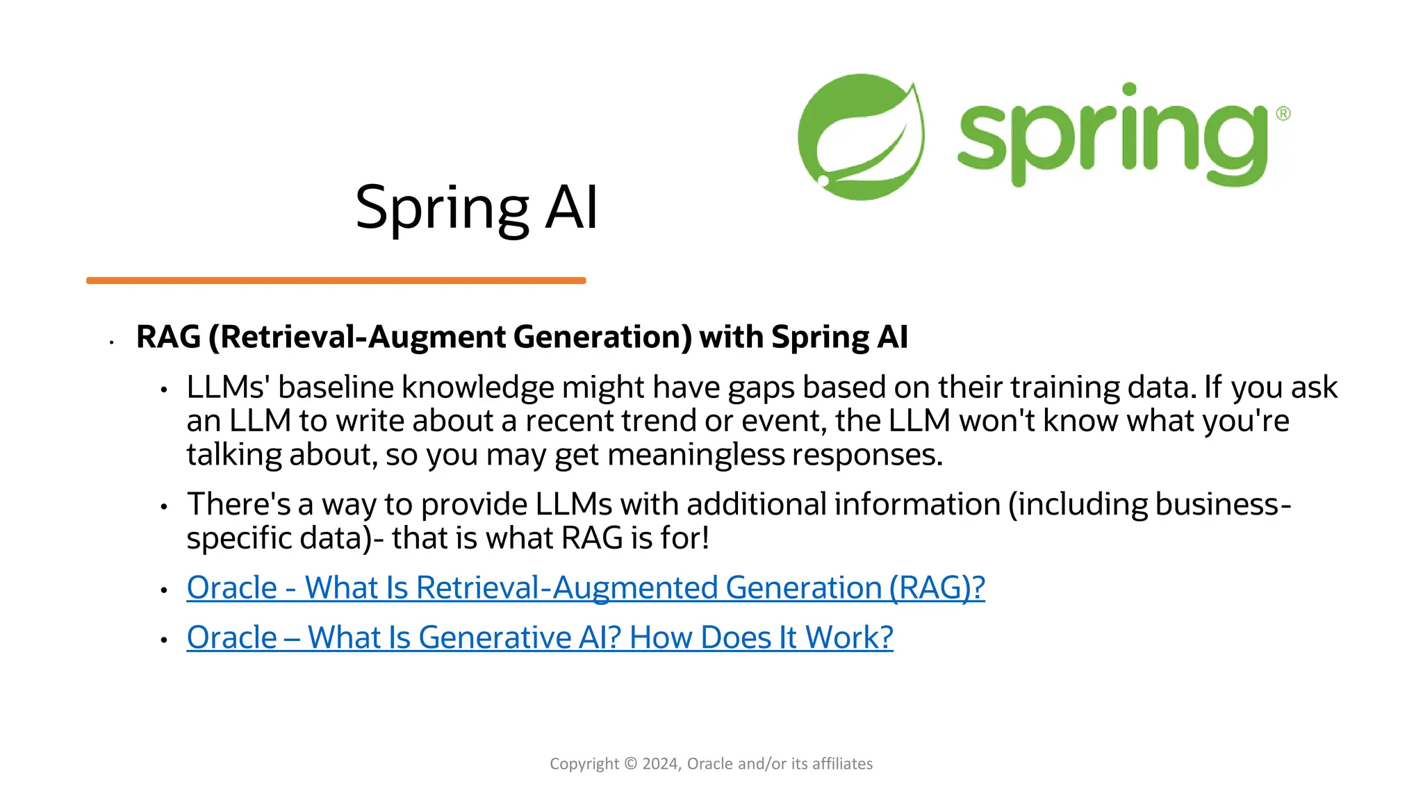 Spring AI
• RAG (Retrieval-Augment Generation) with Spring AI
• LLMs' baseline knowledge might have gaps based on their training data. If you ask
an LLM to write about a recent trend or event, the LLM won't know what you're
talking about, so you may get meaningless responses.
• There's a way to provide LLMs with additional information (including business-
specific data)- that is what RAG is for!
• Oracle - What Is Retrieval-Augmented Generation (RAG)?
• Oracle – What Is Generative AI? How Does It Work?
Copyright © 2024, Oracle and/or its affiliates
 