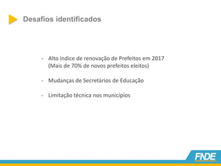 Desafios identificados
- Alto índice de renovação de Prefeitos em 2017
(Mais de 70% de novos prefeitos eleitos)
- Mudanças de Secretários de Educação
- Limitação técnica nos municípios
 