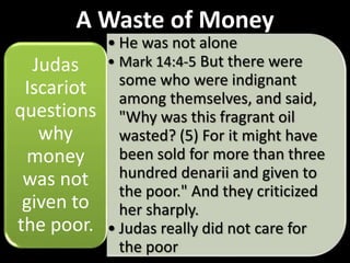 A Waste of Money
• He was not alone
• Mark 14:4-5 But there were
some who were indignant
among themselves, and said,
"Why was this fragrant oil
wasted? (5) For it might have
been sold for more than three
hundred denarii and given to
the poor." And they criticized
her sharply.
• Judas really did not care for
the poor
Judas
Iscariot
questions
why
money
was not
given to
the poor.
 