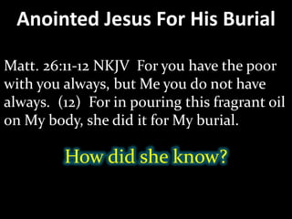 Anointed Jesus For His Burial
Matt. 26:11-12 NKJV For you have the poor
with you always, but Me you do not have
always. (12) For in pouring this fragrant oil
on My body, she did it for My burial.
How did she know?
 