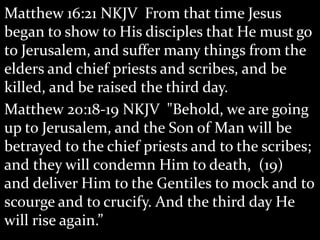 Matthew 16:21 NKJV From that time Jesus
began to show to His disciples that He must go
to Jerusalem, and suffer many things from the
elders and chief priests and scribes, and be
killed, and be raised the third day.
Matthew 20:18-19 NKJV "Behold, we are going
up to Jerusalem, and the Son of Man will be
betrayed to the chief priests and to the scribes;
and they will condemn Him to death, (19)
and deliver Him to the Gentiles to mock and to
scourge and to crucify. And the third day He
will rise again.”
 
