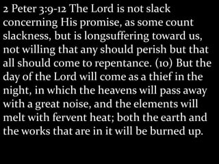 2 Peter 3:9-12 The Lord is not slack
concerning His promise, as some count
slackness, but is longsuffering toward us,
not willing that any should perish but that
all should come to repentance. (10) But the
day of the Lord will come as a thief in the
night, in which the heavens will pass away
with a great noise, and the elements will
melt with fervent heat; both the earth and
the works that are in it will be burned up.
 