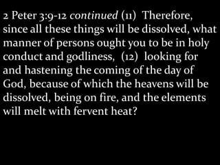 2 Peter 3:9-12 continued (11) Therefore,
since all these things will be dissolved, what
manner of persons ought you to be in holy
conduct and godliness, (12) looking for
and hastening the coming of the day of
God, because of which the heavens will be
dissolved, being on fire, and the elements
will melt with fervent heat?
 