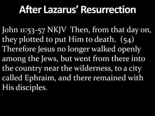 AfterLazarus’Resurrection
John 11:53-57 NKJV Then, from that day on,
they plotted to put Him to death. (54)
Therefore Jesus no longer walked openly
among the Jews, but went from there into
the country near the wilderness, to a city
called Ephraim, and there remained with
His disciples.
 