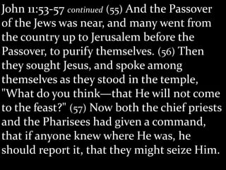 John 11:53-57 continued (55) And the Passover
of the Jews was near, and many went from
the country up to Jerusalem before the
Passover, to purify themselves. (56) Then
they sought Jesus, and spoke among
themselves as they stood in the temple,
"What do you think—that He will not come
to the feast?" (57) Now both the chief priests
and the Pharisees had given a command,
that if anyone knew where He was, he
should report it, that they might seize Him.
 