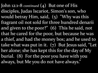 John 12:1-8 continued (4) But one of His
disciples, Judas Iscariot, Simon's son, who
would betray Him, said, (5) "Why was this
fragrant oil not sold for three hundred denarii
and given to the poor?" (6) This he said, not
that he cared for the poor, but because he was
a thief, and had the money box; and he used to
take what was put in it. (7) But Jesus said, “Let
her alone; she has kept this for the day of My
burial. (8) For the poor you have with you
always, but Me you do not have always.”
 