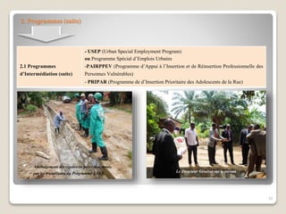 Le Directeur Général sur le terrain
Aménagement des rigoles en perré-maçonnés
par les travailleurs du Programme USEP
2. Programmes (suite)
2.1 Programmes
d’Intermédiation (suite)
- USEP (Urban Special Employment Program)
ou Programme Spécial d’Emplois Urbains
-PAIRPPEV (Programme d’Appui à l’Insertion et de Réinsertion Professionnelle des
Personnes Vulnérables)
- PRIPAR (Programme de d’Insertion Prioritaire des Adolescents de la Rue)
10
 