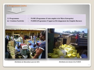 2. Programmes (suite)
2.3 Programmes
de Création d’activités
- PAME (Programme d’Auto emploi et de Micro Entreprise)
- PADER (Programme d’Appui au Développement des Emplois Ruraux)
14
Distribution de Motoculteurs pour des GICs Distribution des intrants d’un PADER
 