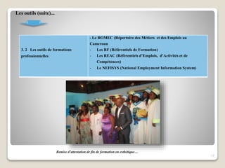 3. 2 Les outils de formations
professionnelles
- Le ROMEC (Répertoire des Métiers et des Emplois au
Cameroun
- Les RF (Référentiels de Formation)
- Les REAC (Référentiels d’Emplois, d’Activités et de
Compétences)
- Le NEFISYS (National Employment Information System)
17
Les outils (suite)...
Remise d’attestation de fin de formation en esthétique…
 