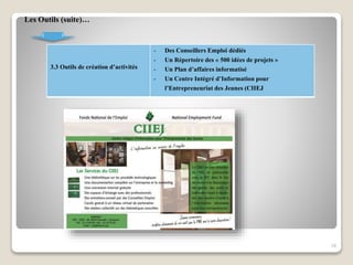 3.3 Outils de création d’activités
- Des Conseillers Emploi dédiés
- Un Répertoire des « 500 idées de projets »
- Un Plan d’affaires informatisé
- Un Centre Intégré d’Information pour
l’Entrepreneuriat des Jeunes (CIIEJ
18
Les Outils (suite)…
 