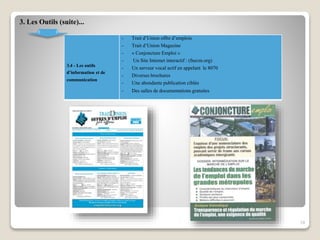 3. Les Outils (suite)...
3.4 - Les outils
d’information et de
communication
- Trait d’Union offre d’emplois
- Trait d’Union Magazine
- « Conjoncture Emploi »
- Un Site Internet interactif : (fnecm.org)
- Un serveur vocal actif en appelant le 8070
- Diverses brochures
- Une abondante publication ciblée
- Des salles de documentations gratuites
19
 