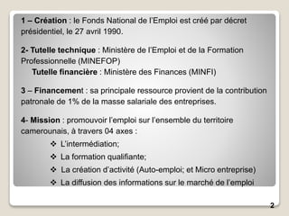 2
1 – Création : le Fonds National de l’Emploi est créé par décret
présidentiel, le 27 avril 1990.
2- Tutelle technique : Ministère de l’Emploi et de la Formation
Professionnelle (MINEFOP)
Tutelle financière : Ministère des Finances (MINFI)
3 – Financement : sa principale ressource provient de la contribution
patronale de 1% de la masse salariale des entreprises.
4- Mission : promouvoir l’emploi sur l’ensemble du territoire
camerounais, à travers 04 axes :
 L’intermédiation;
 La formation qualifiante;
 La création d’activité (Auto-emploi; et Micro entreprise)
 La diffusion des informations sur le marché de l’emploi
 