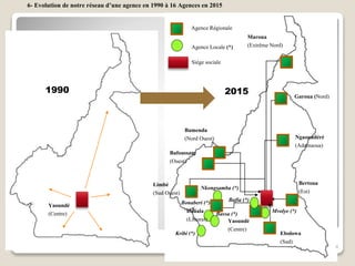 Bertoua
(Est)
Maroua
(Extrême Nord)
Yaoundé
(Centre)
Limbé
(Sud Ouest)
Bamenda
(Nord Ouest) Ngaoundéré
(Adamaoua)
Garoua (Nord)
Bafoussam
(Ouest)
Douala
(Littoral)
Agence Régionale
Agence Locale (*)
Siège sociale
Ebolowa
(Sud)
Mvolye (*)
Bafia (*)
Kribi (*)
Nkongsamba (*)
Bassa (*)
Bonaberi (*)Yaoundé
(Centre)
1990 2015
6- Evolution de notre réseau d’une agence en 1990 à 16 Agences en 2015
4
 