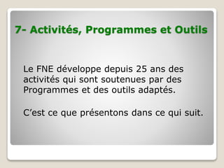 7- Activités, Programmes et Outils
Le FNE développe depuis 25 ans des
activités qui sont soutenues par des
Programmes et des outils adaptés.
C’est ce que présentons dans ce qui suit.
 