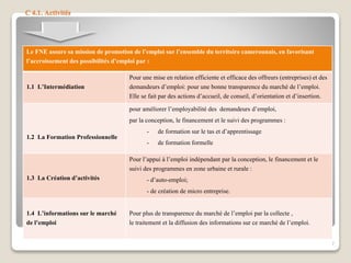 C 4.1. Activités
Le FNE assure sa mission de promotion de l’emploi sur l’ensemble du territoire camerounais, en favorisant
l’accroissement des possibilités d’emploi par :
1.1 L’Intermédiation
Pour une mise en relation efficiente et efficace des offreurs (entreprises) et des
demandeurs d’emploi: pour une bonne transparence du marché de l’emploi.
Elle se fait par des actions d’accueil, de conseil, d’orientation et d’insertion.
1.2 La Formation Professionnelle
pour améliorer l’employabilité des demandeurs d’emploi,
par la conception, le financement et le suivi des programmes :
- de formation sur le tas et d’apprentissage
- de formation formelle
1.3 La Création d’activités
Pour l’appui à l’emploi indépendant par la conception, le financement et le
suivi des programmes en zone urbaine et rurale :
- d’auto-emploi;
- de création de micro entreprise.
1.4 L’informations sur le marché
de l’emploi
Pour plus de transparence du marché de l’emploi par la collecte ,
le traitement et la diffusion des informations sur ce marché de l’emploi.
7
 