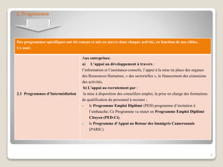 2. Programmes
Des programmes spécifiques ont été conçus et mis en œuvre dans chaque activité, en fonction de nos cibles.
Ce sont:
2.1 Programmes d’Intermédiation
Aux entreprises:
a) L’appui au développement à travers :
l’information et l’assistance-conseils, l’appui à la mise en place des organes
des Ressources Humaines, « des sectorielles », le financement des extensions
des activités.
b) L’appui au recrutement par :
la mise à disposition des conseillers emploi, la prise en charge des formations
de qualification du personnel à recruter ;
- le Programme Emploi Diplômé (PED) programme d’incitation à
l’embauche; Ce Programme va muter en Programme Emploi Diplômé
Citoyen (PED-Ci).
- le Programme d’Appui au Retour des Immigrés Camerounais
(PARIC).
8
 