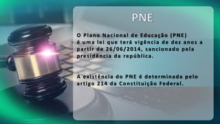 O Plano Nacional de Educação (PNE )
é uma lei que terá vigência de dez anos a
partir de 26/06/2014, sancionado pela
presidência da república.
A existência do PNE é determinada pelo
artigo 214 da Constituição Federal.
 