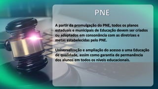 A partir da promulgação do PNE, todos os planos
estaduais e municipais de Educação devem ser criados
ou adaptados em consonância com as diretrizes e
metas estabelecidas pelo PNE.
Universalização e ampliação do acesso a uma Educação
de qualidade, assim como garantia de permanência
dos alunos em todos os níveis educacionais.
 