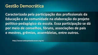 Caracterizada pela participação dos profissionais da
Educação e da comunidade na elaboração do projeto
político-pedagógico da escola. Essa participação se dá
por meio de conselhos, fóruns, associações de pais
e mestres, grêmios, assembleias, entre outros.
http://www.todospelaeducacao.org.br/
 
