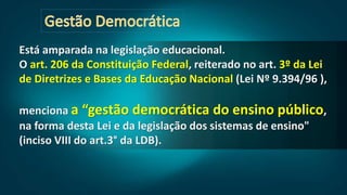 Está amparada na legislação educacional.
O art. 206 da Constituição Federal, reiterado no art. 3º da Lei
de Diretrizes e Bases da Educação Nacional (Lei Nº 9.394/96 ),
menciona a “gestão democrática do ensino público,
na forma desta Lei e da legislação dos sistemas de ensino"
(inciso VIII do art.3° da LDB).
 