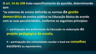 O art. 14 da LDB trata especificamente da questão, determinando
que:
“os sistemas de ensino definirão as normas da gestão
democrática do ensino público na Educação Básica de acordo
com as suas peculiaridades, conforme os seguintes princípios:
I – participação dos profissionais da Educação na elaboração do
projeto pedagógico da escola;
II – participação das comunidades escolar e local em conselhos
escolares ou equivalentes;
 