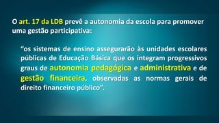 O art. 17 da LDB prevê a autonomia da escola para promover
uma gestão participativa:
“os sistemas de ensino assegurarão às unidades escolares
públicas de Educação Básica que os integram progressivos
graus de autonomia pedagógica e administrativa e de
gestão financeira, observadas as normas gerais de
direito financeiro público”.
 