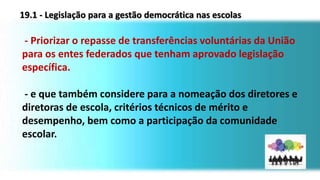 - Priorizar o repasse de transferências voluntárias da União
para os entes federados que tenham aprovado legislação
específica.
- e que também considere para a nomeação dos diretores e
diretoras de escola, critérios técnicos de mérito e
desempenho, bem como a participação da comunidade
escolar.
19.1 - Legislação para a gestão democrática nas escolas
 